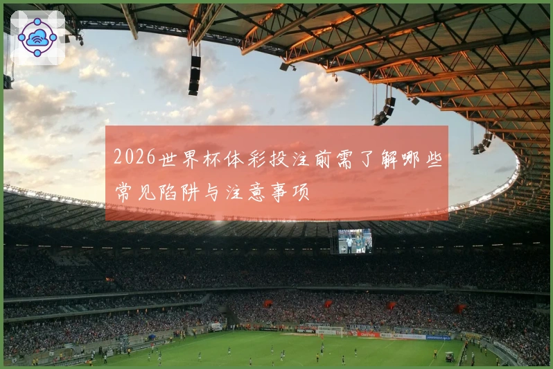 2026世界杯体彩投注前需了解哪些常见陷阱与注意事项