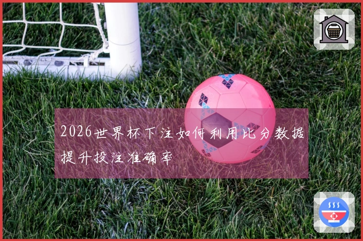 2026世界杯下注如何利用比分数据提升投注准确率